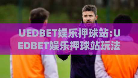 UEDBET娱乐押球站:UEDBET娱乐押球站玩法亮点+UEDBET娱乐押球站体验细节,新手快速上手看这里-最全手机信誉博球站大球分析走地大全早盘文字