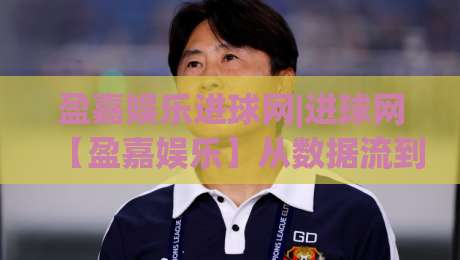 盈嘉娱乐进球网|进球网【盈嘉娱乐】从数据流到观赛体验的进阶之路-线上十大最稳押球站波胆积分榜超清网站新用户免费