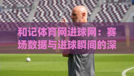 和记体育网进球网：赛场数据与进球瞬间的深度连接 | 和记体育网进球网如何读懂比赛节奏-今日最新外围让球站频道英文解说反波胆链接受让视频