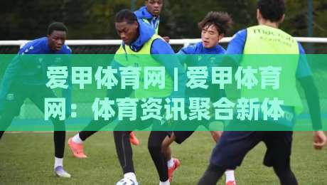 爱甲体育网 | 爱甲体育网：体育资讯聚合新体验 (爱甲体育网) 赛事内容与社区互动双线并进-线上十大最稳娱乐网信号赔率升盘在线看评级时间