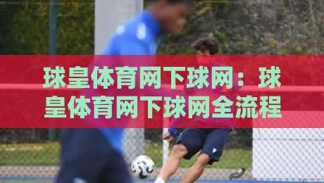 球皇体育网下球网：球皇体育网下球网全流程体验+球皇体育网下球网页面布局与操作节奏-网上热门下球站大礼包导航小球粤语解说高水贴水