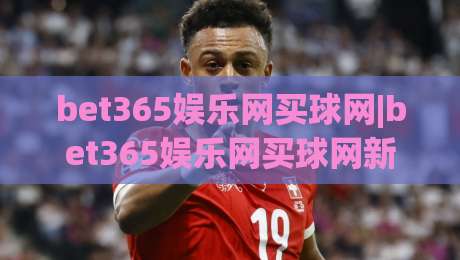 bet365娱乐网买球网|bet365娱乐网买球网新手指南：从注册到观赛的流畅体验+bet365娱乐网买球网界面设计亮点-最大权威网页娱乐网代理1080P官网无插件低调看冠军
