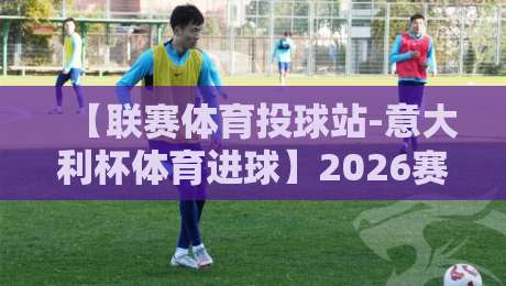 【联赛体育投球站-意大利杯体育进球】2026赛季深度解析：进球趋势与投注策略