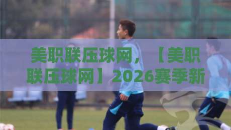 美职联压球网,【美职联压球网】2026赛季新手投注避坑指南 美职联压球网,【美职联压球网】2026赛季新手投注避坑指南
