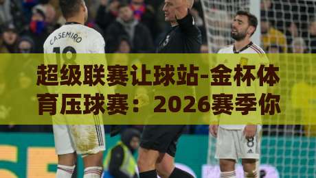 超级联赛让球站-金杯体育压球赛：2026赛季你需要知道的5个让球内幕
