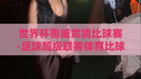 世界杯挪威竞猜比球赛-足球超级联赛体育比球：2026赛季的投注新趋势与实战技巧