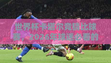 世界杯卡塔尔竞猜比球赛,2026年球迷必看的新玩法(世界杯卡塔尔竞猜比球赛)深度解析 世界杯卡塔尔竞猜比球赛,2026年球迷必看的新玩法(世界杯卡塔尔竞猜比球赛)深度解析