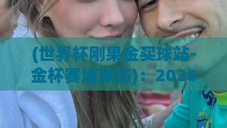(世界杯刚果金买球站-金杯赛堵球站)：2026观赛季，这些细节你注意过吗？