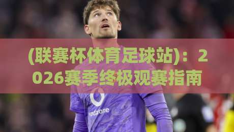 (联赛杯体育足球站)：2026赛季终极观赛指南与冷门预测