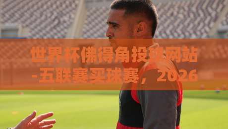 世界杯佛得角投球网站-五联赛买球赛，2026年这些细节你不可错过