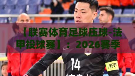 【联赛体育足球压球-法甲投球赛】:2026赛季投注策略与冷门预警 【联赛体育足球压球-法甲投球赛】:2026赛季投注策略与冷门预警
