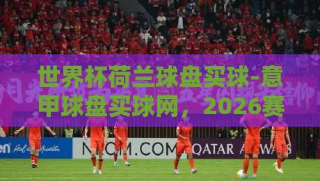 世界杯荷兰球盘买球-意甲球盘买球网，2026赛季值得关注的三大趋势