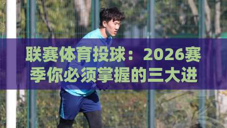 联赛体育投球：2026赛季你必须掌握的三大进阶技巧