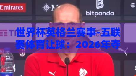 世界杯英格兰赛事-五联赛体育让球：2026年夺冠赔率与盘口深度解析
