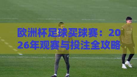 欧洲杯足球买球赛:2026年观赛与投注全攻略 欧洲杯足球买球赛:2026年观赛与投注全攻略