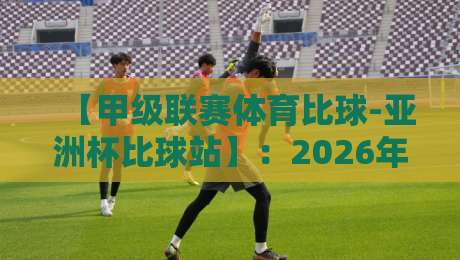 【甲级联赛体育比球-亚洲杯比球站】:2026年观赛指南与战术前瞻 【甲级联赛体育比球-亚洲杯比球站】:2026年观赛指南与战术前瞻