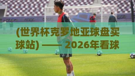 (世界杯克罗地亚球盘买球站) —— 2026年看球盘,这些细节你知道吗? (世界杯克罗地亚球盘买球站) —— 2026年看球盘,这些细节你知道吗?