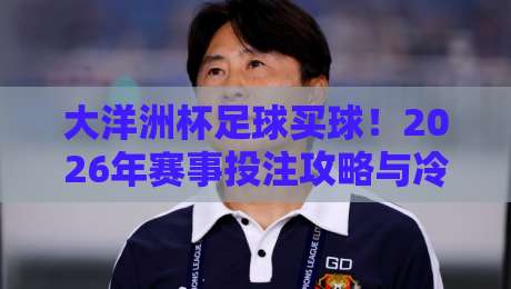 大洋洲杯足球买球！2026年赛事投注攻略与冷门预警