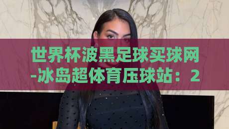 世界杯波黑足球买球网-冰岛超体育压球站：2026预选赛投注潜规则大揭秘