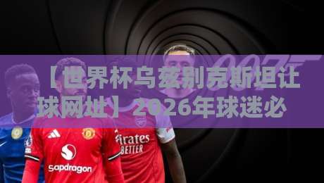 【世界杯乌兹别克斯坦让球网址】2026年球迷必看：靠谱盘口与数据平台全解析