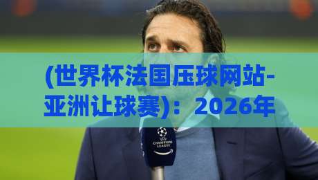 (世界杯法国压球网站-亚洲让球赛)：2026年法国队让球盘深度解析与实用避坑指南