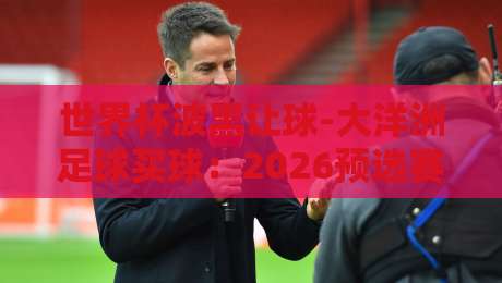 世界杯波黑让球-大洋洲足球买球：2026预选赛的盘口真相与实战技巧