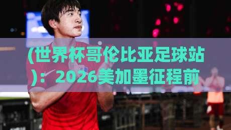 (世界杯哥伦比亚足球站):2026美加墨征程前瞻与球迷朝圣指南 (世界杯哥伦比亚足球站):2026美加墨征程前瞻与球迷朝圣指南