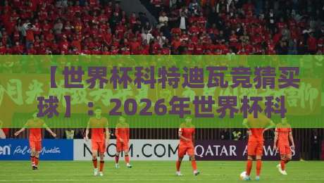 【世界杯科特迪瓦竞猜买球】:2026年世界杯科特迪瓦队深度解析与理性竞猜指南 【世界杯科特迪瓦竞猜买球】:2026年世界杯科特迪瓦队深度解析与理性竞猜指南