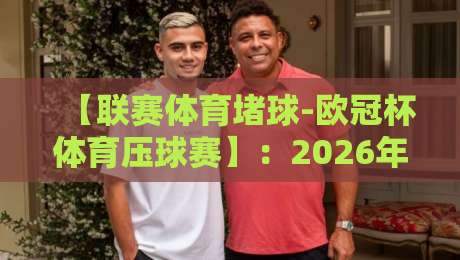 【联赛体育堵球-欧冠杯体育压球赛】：2026年欧冠压球赛实战技巧与避坑指南