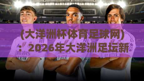(大洋洲杯体育足球网):2026年大洋洲足坛新势力崛起,赛事看点全解析 (大洋洲杯体育足球网):2026年大洋洲足坛新势力崛起,赛事看点全解析
