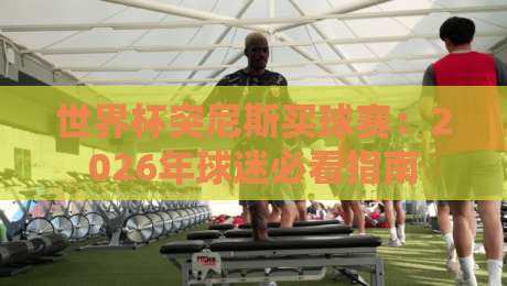 世界杯突尼斯买球赛:2026年球迷必看指南 世界杯突尼斯买球赛:2026年球迷必看指南