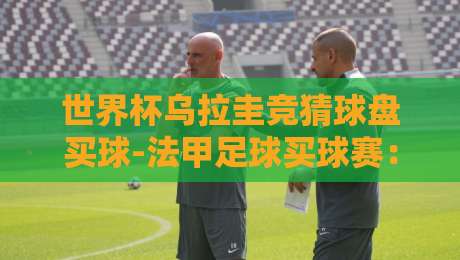 世界杯乌拉圭竞猜球盘买球-法甲足球买球赛：2026年资深玩家的实战心得与冷门策略