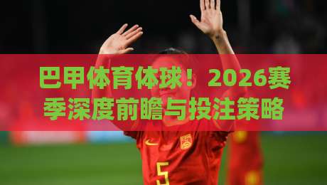 巴甲体育体球!2026赛季深度前瞻与投注策略解析(巴甲体育体球)助你赢在起跑线 巴甲体育体球!2026赛季深度前瞻与投注策略解析(巴甲体育体球)助你赢在起跑线