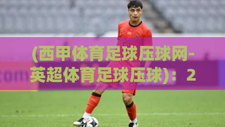 (西甲体育足球压球网-英超体育足球压球):2026赛季双线观赛与投注指南,老球迷才知道的门道 (西甲体育足球压球网-英超体育足球压球):2026赛季双线观赛与投注指南,老球迷才知道的门道