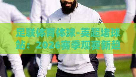 足联体育体球-英超堵球站:2026赛季观赛新趋势与避坑指南 足联体育体球-英超堵球站:2026赛季观赛新趋势与避坑指南