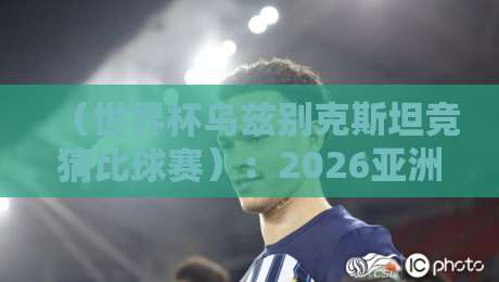 (世界杯乌兹别克斯坦竞猜比球赛):2026亚洲区预选赛投注实战指南 (世界杯乌兹别克斯坦竞猜比球赛):2026亚洲区预选赛投注实战指南