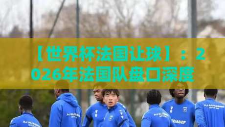 【世界杯法国让球】：2026年法国队盘口深度解析与投注策略