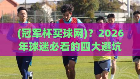(冠军杯买球网)?2026年球迷必看的四大避坑指南 (冠军杯买球网)?2026年球迷必看的四大避坑指南