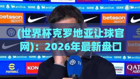 (世界杯克罗地亚让球官网):2026年最新盘口解析与实战指南 (世界杯克罗地亚让球官网):2026年最新盘口解析与实战指南