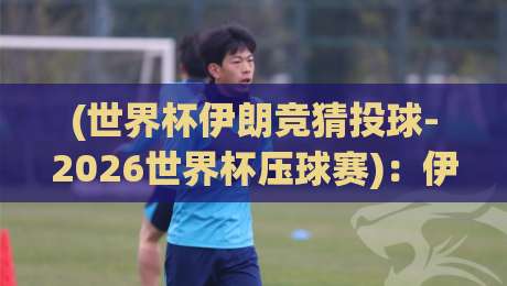 (世界杯伊朗竞猜投球-2026世界杯压球赛)：伊朗球迷必看攻略