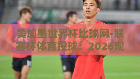 美加墨世界杯比球网-联赛杯体育投球:2026观赛与预测新玩法 美加墨世界杯比球网-联赛杯体育投球:2026观赛与预测新玩法