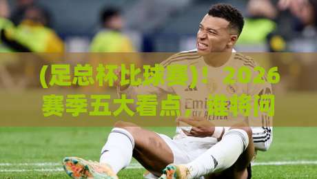 (足总杯比球赛)！2026赛季五大看点，谁将问鼎温布利？