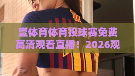 壹体育体育投球赛免费高清观看直播！2026观赛终极指南（壹体育体育投球赛免费高清观看直播）
