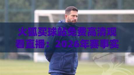 火狐买球站免费高清观看直播：2026年赛事实战体验与避坑指南