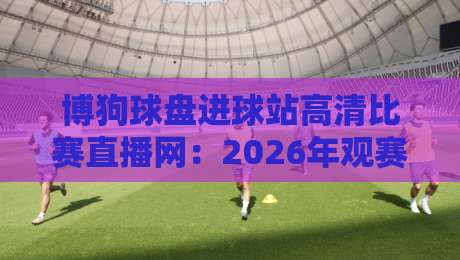 博狗球盘进球站高清比赛直播网：2026年观赛新体验，你还在等啥？