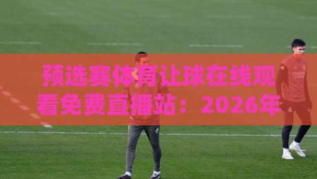 预选赛体育让球在线观看免费直播站:2026年看球新姿势,这些平台你怎么能错过? 预选赛体育让球在线观看免费直播站:2026年看球新姿势,这些平台你怎么能错过?