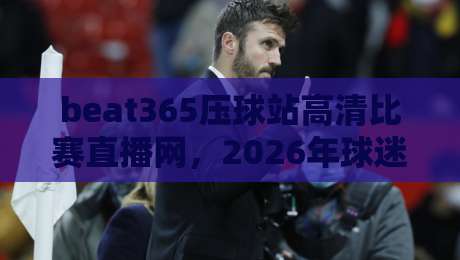 beat365压球站高清比赛直播网，2026年球迷必备的观赛神器！