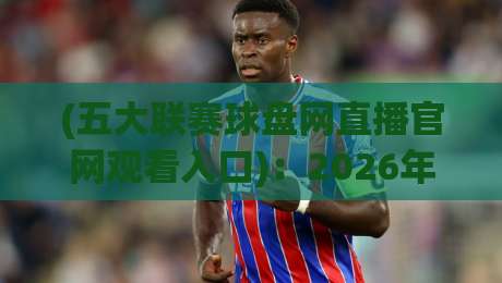 (五大联赛球盘网直播官网观看入口)：2026年五大联赛观赛必备指南