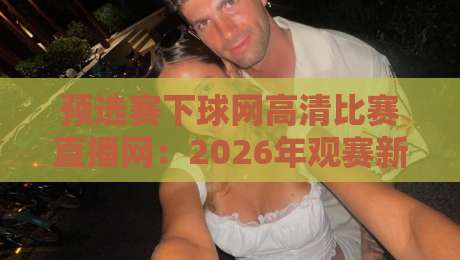 预选赛下球网高清比赛直播网：2026年观赛新选择，你试过没？