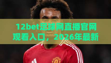 12bet足球网直播官网观看入口,2026年最新实测指南(附避坑技巧) 12bet足球网直播官网观看入口,2026年最新实测指南(附避坑技巧)